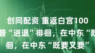 创同配资 重返白宫100天 | 特朗普“进退”徘徊，在中东“既要又要”