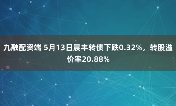 九融配资端 5月13日晨丰转债下跌0.32%，转股溢价率20.88%