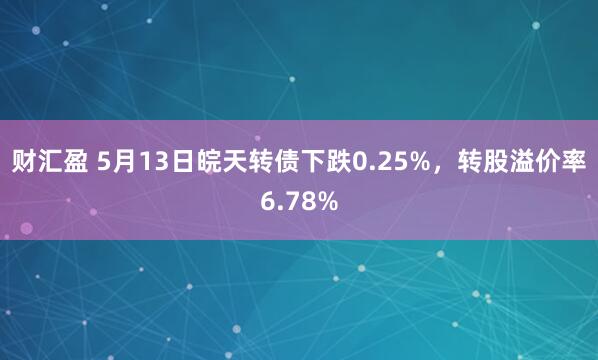 财汇盈 5月13日皖天转债下跌0.25%，转股溢价率6.78%