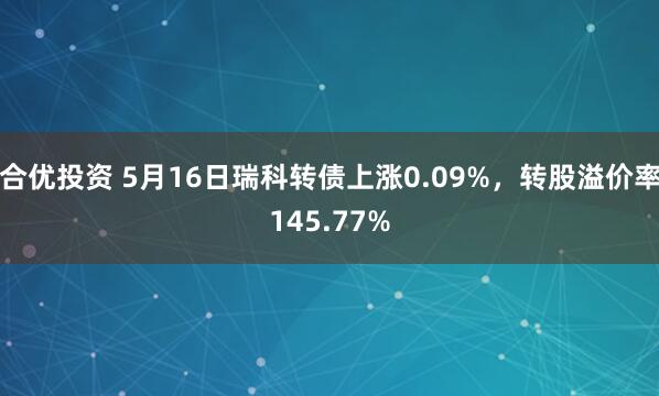 合优投资 5月16日瑞科转债上涨0.09%，转股溢价率145.77%
