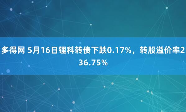 多得网 5月16日锂科转债下跌0.17%，转股溢价率236.75%