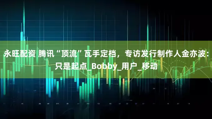 永旺配资 腾讯“顶流”瓦手定档，专访发行制作人金亦波：只是起点_Bobby_用户_移动