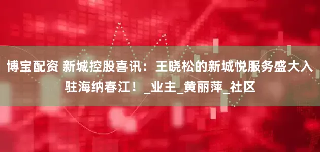 博宝配资 新城控股喜讯：王晓松的新城悦服务盛大入驻海纳春江！_业主_黄丽萍_社区