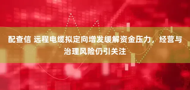 配查信 远程电缆拟定向增发缓解资金压力，经营与治理风险仍引关注