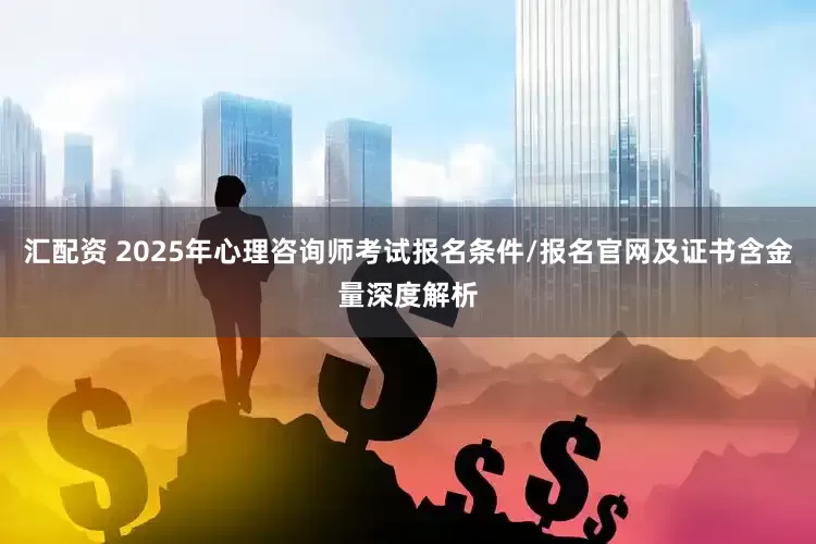 汇配资 2025年心理咨询师考试报名条件/报名官网及证书含金量深度解析