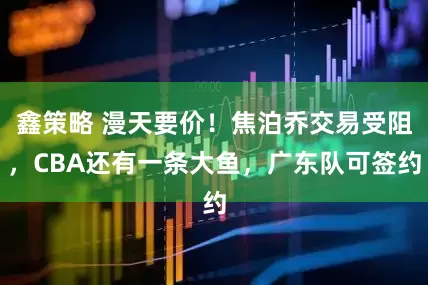 鑫策略 漫天要价！焦泊乔交易受阻，CBA还有一条大鱼，广东队可签约