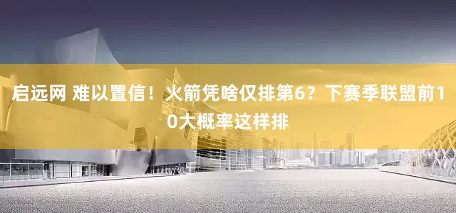 启远网 难以置信！火箭凭啥仅排第6？下赛季联盟前10大概率这样排