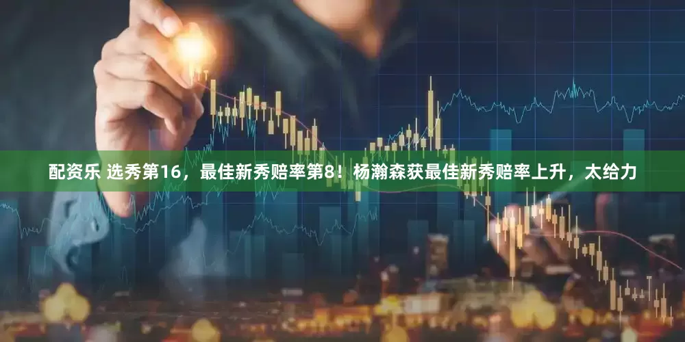 配资乐 选秀第16，最佳新秀赔率第8！杨瀚森获最佳新秀赔率上升，太给力