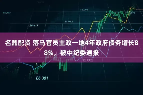 名鼎配资 落马官员主政一地4年政府债务增长88%，被中纪委通报